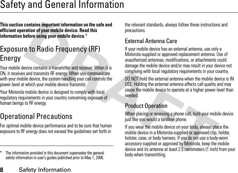 8Safety InformationSafety and General InformationSafety InformationThis section contains important information on the safe and efficient operation of your mobile device. Read this information before using your mobile device.*Exposure to Radio Frequency (RF) EnergyYour mobile device contains a transmitter and receiver. When it is ON, it receives and transmits RF energy. When you communicate with your mobile device, the system handling your call controls the power level at which your mobile device transmits.Your Motorola mobile device is designed to comply with local regulatory requirements in your country concerning exposure of human beings to RF energy.Operational PrecautionsFor optimal mobile device performance and to be sure that human exposure to RF energy does not exceed the guidelines set forth in the relevant standards, always follow these instructions and precautions.External Antenna CareIf your mobile device has an external antenna, use only a Motorola-supplied or approved replacement antenna. Use of unauthorized antennas, modifications, or attachments could damage the mobile device and/or may result in your device not complying with local regulatory requirements in your country.DO NOT hold the external antenna when the mobile device is IN USE. Holding the external antenna affects call quality and may cause the mobile device to operate at a higher power level than needed.Product OperationWhen placing or receiving a phone call, hold your mobile device just like you would a landline phone.If you wear the mobile device on your body, always place the mobile device in a Motorola-supplied or approved clip, holder, holster, case, or body harness. If you do not use a body-worn accessory supplied or approved by Motorola, keep the mobile device and its antenna at least 2.5 centimeters (1 inch) from your body when transmitting.* The information provided in this document supersedes the general safety information in user’s guides published prior to May 1, 2006.