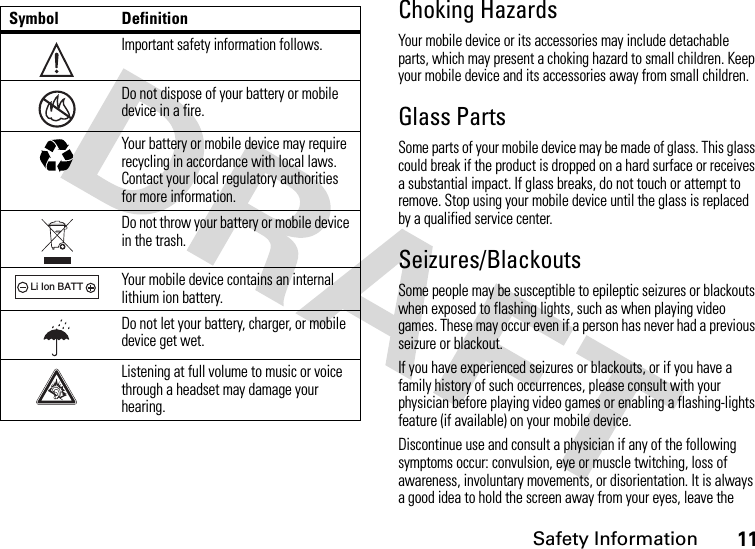 Safety Information11Choking HazardsYour mobile device or its accessories may include detachable parts, which may present a choking hazard to small children. Keep your mobile device and its accessories away from small children.Glass PartsSome parts of your mobile device may be made of glass. This glass could break if the product is dropped on a hard surface or receives a substantial impact. If glass breaks, do not touch or attempt to remove. Stop using your mobile device until the glass is replaced by a qualified service center.Seizures/BlackoutsSome people may be susceptible to epileptic seizures or blackouts when exposed to flashing lights, such as when playing video games. These may occur even if a person has never had a previous seizure or blackout.If you have experienced seizures or blackouts, or if you have a family history of such occurrences, please consult with your physician before playing video games or enabling a flashing-lights feature (if available) on your mobile device.Discontinue use and consult a physician if any of the following symptoms occur: convulsion, eye or muscle twitching, loss of awareness, involuntary movements, or disorientation. It is always a good idea to hold the screen away from your eyes, leave the Symbol DefinitionImportant safety information follows.Do not dispose of your battery or mobile device in a fire.Your battery or mobile device may require recycling in accordance with local laws. Contact your local regulatory authorities for more information.Do not throw your battery or mobile device in the trash.Your mobile device contains an internal lithium ion battery.Do not let your battery, charger, or mobile device get wet.Listening at full volume to music or voice through a headset may damage your hearing.032374o032376o032375o032378oLi Ion BATT