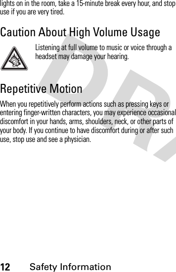 12Safety Informationlights on in the room, take a 15-minute break every hour, and stop use if you are very tired.Caution About High Volume UsageListening at full volume to music or voice through a headset may damage your hearing.Repetitive MotionWhen you repetitively perform actions such as pressing keys or entering finger-written characters, you may experience occasional discomfort in your hands, arms, shoulders, neck, or other parts of your body. If you continue to have discomfort during or after such use, stop use and see a physician.