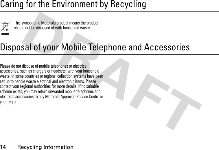 14Recycling Information Recycling InformationCaring for the Environment by RecyclingThis symbol on a Motorola product means the product should not be disposed of with household waste.Disposal of your Mobile Telephone and AccessoriesPlease do not dispose of mobile telephones or electrical accessories, such as chargers or headsets, with your household waste. In some countries or regions, collection systems have been set up to handle waste electrical and electronic items. Please contact your regional authorities for more details. If no suitable scheme exists, you may return unwanted mobile telephones and electrical accessories to any Motorola Approved Service Centre in your region.