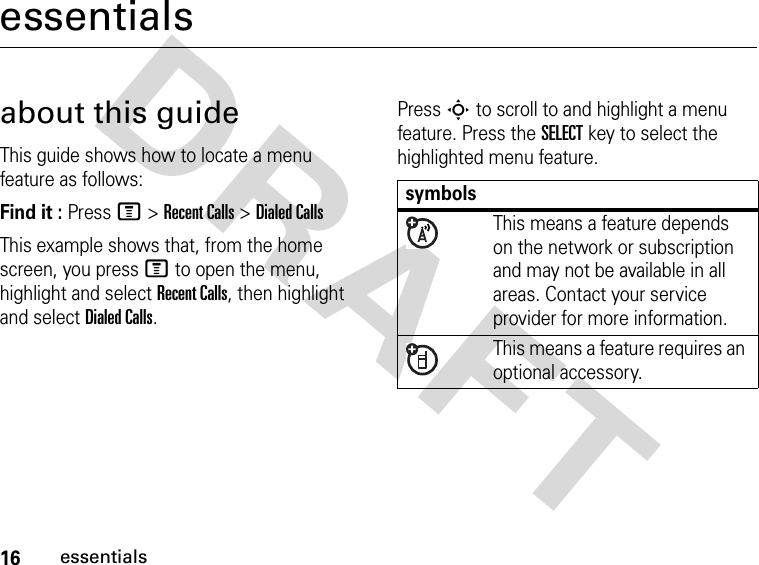 16essentialsDRAFT essentialsabout this guideThis guide shows how to locate a menu feature as follows:Find it : Press M &gt; Recent Calls &gt; Dialed CallsThis example shows that, from the home screen, you press M to open the menu, highlight and select Recent Calls, then highlight and select Dialed Calls.Press S to scroll to and highlight a menu feature. Press the SELECT key to select the highlighted menu feature.symbolsThis means a feature depends on the network or subscription and may not be available in all areas. Contact your service provider for more information.This means a feature requires an optional accessory.