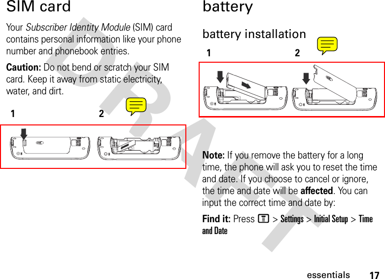 17essentialsDRAFT SIM cardYo ur   Subscriber Identity Module (SIM) card contains personal information like your phone number and phonebook entries.Caution: Do not bend or scratch your SIM card. Keep it away from static electricity, water, and dirt.batterybattery installationNote: If you remove the battery for a long time, the phone will ask you to reset the time and date. If you choose to cancel or ignore, the time and date will be affected. You can input the correct time and date by:Find it: Press M &gt; Settings &gt; Initial Setup &gt; Time and Date1212