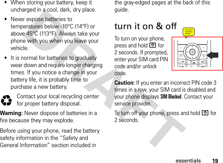 19essentialsDRAFT •When storing your battery, keep it uncharged in a cool, dark, dry place.•Never expose batteries to temperatures below -10°C (14°F) or above 45°C (113°F). Always take your phone with you when you leave your vehicle.•It is normal for batteries to gradually wear down and require longer charging times. If you notice a change in your battery life, it is probably time to purchase a new battery.Contact your local recycling center for proper battery disposal.Warning: Never dispose of batteries in a fire because they may explode. Before using your phone, read the battery safety information in the “Safety and General Information” section included in the gray-edged pages at the back of this guide.turn it on &amp; offTo turn on your phone, press and hold P for 2 seconds. If prompted, enter your SIM card PIN code and/or unlock code.Caution: If you enter an incorrect PIN code 3 times in a row, your SIM card is disabled and your phone displays SIM Blocked. Contact your service provider.To turn off your phone, press and hold P for 2 seconds. 