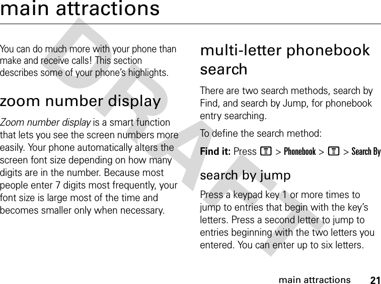 21main attractionsDRAFT main attractionsYou can do much more with your phone than make and receive calls! This section describes some of your phone’s highlights.zoom number displayZoom number display is a smart function that lets you see the screen numbers more easily. Your phone automatically alters the screen font size depending on how many digits are in the number. Because most people enter 7 digits most frequently, your font size is large most of the time and becomes smaller only when necessary.multi-letter phonebook searchThere are two search methods, search by Find, and search by Jump, for phonebook entry searching.To define the search method:Find it: Press M &gt; Phonebook &gt; M &gt; Search Bysearch by jumpPress a keypad key 1 or more times to jump to entries that begin with the key’s letters. Press a second letter to jump to entries beginning with the two letters you entered. You can enter up to six letters.