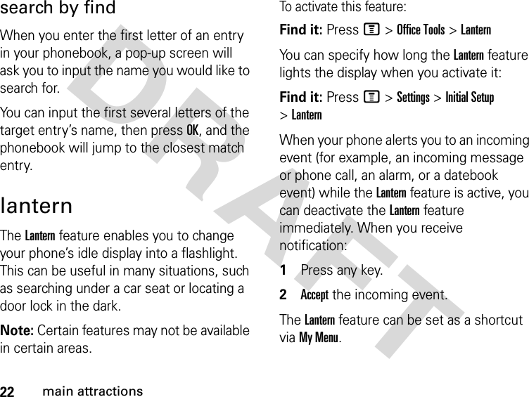 22main attractionsDRAFT search by findWhen you enter the first letter of an entry in your phonebook, a pop-up screen will ask you to input the name you would like to search for.You can input the first several letters of the target entry’s name, then press OK, and the phonebook will jump to the closest match entry.lanternThe Lantern feature enables you to change your phone’s idle display into a flashlight. This can be useful in many situations, such as searching under a car seat or locating a door lock in the dark.Note: Certain features may not be available in certain areas. To activate this feature:Find it: Press M &gt; Office Tools &gt; LanternYou can specify how long the Lantern feature lights the display when you activate it:Find it: Press M &gt; Settings &gt; Initial Setup &gt; LanternWhen your phone alerts you to an incoming event (for example, an incoming message or phone call, an alarm, or a datebook event) while the Lantern feature is active, you can deactivate the Lantern feature immediately. When you receive notification:1Press any key.2Accept the incoming event.The Lantern feature can be set as a shortcut via My Menu.