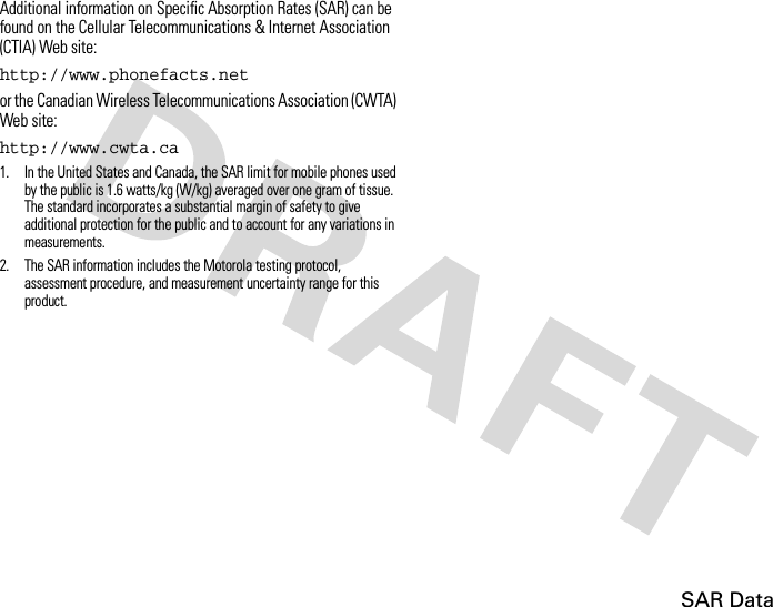 SAR DataAdditional information on Specific Absorption Rates (SAR) can be found on the Cellular Telecommunications &amp; Internet Association (CTIA) Web site:http://www.phonefacts.netor the Canadian Wireless Telecommunications Association (CWTA) Web site:http://www.cwta.ca1. In the United States and Canada, the SAR limit for mobile phones used by the public is 1.6 watts/kg (W/kg) averaged over one gram of tissue. The standard incorporates a substantial margin of safety to give additional protection for the public and to account for any variations in measurements.2. The SAR information includes the Motorola testing protocol, assessment procedure, and measurement uncertainty range for this product.