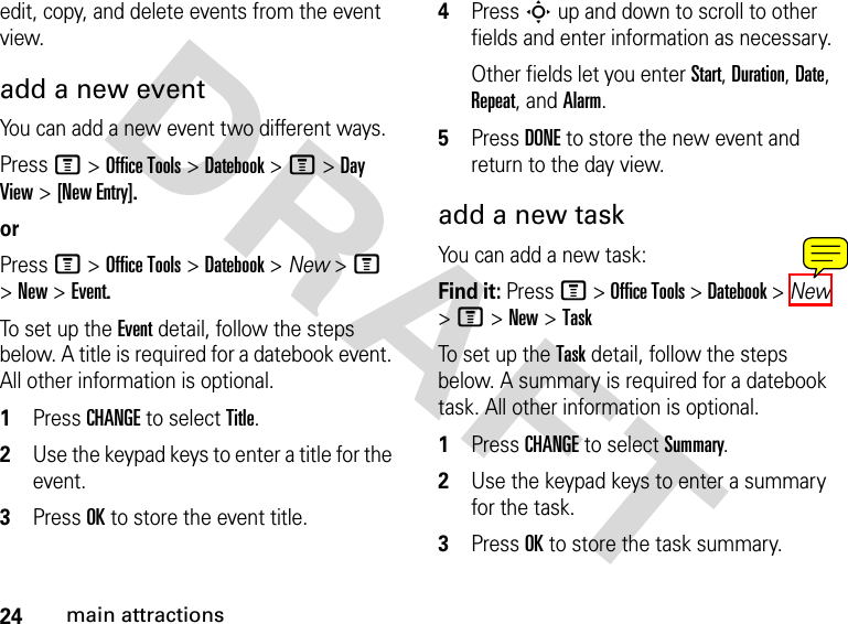 24main attractionsDRAFT edit, copy, and delete events from the event view.add a new eventYou can add a new event two different ways.Press M &gt; Office Tools &gt; Datebook &gt; M &gt; Day View &gt; [New Entry].orPress M &gt; Office Tools &gt; Datebook &gt; New &gt; M &gt; New &gt; Event.To set up the Event detail, follow the steps below. A title is required for a datebook event. All other information is optional.1Press CHANGE to select Title.2Use the keypad keys to enter a title for the event.3Press OK to store the event title.4Press S up and down to scroll to other fields and enter information as necessary.Other fields let you enter Start, Duration, Date, Repeat, and Alarm.5Press DONE to store the new event and return to the day view.add a new taskYou can add a new task:Find it: Press M &gt; Office Tools &gt; Datebook &gt; New &gt; M &gt; New &gt; TaskTo set up the Task detail, follow the steps below. A summary is required for a datebook task. All other information is optional.1Press CHANGE to select Summary.2Use the keypad keys to enter a summary for the task.3Press OK to store the task summary.