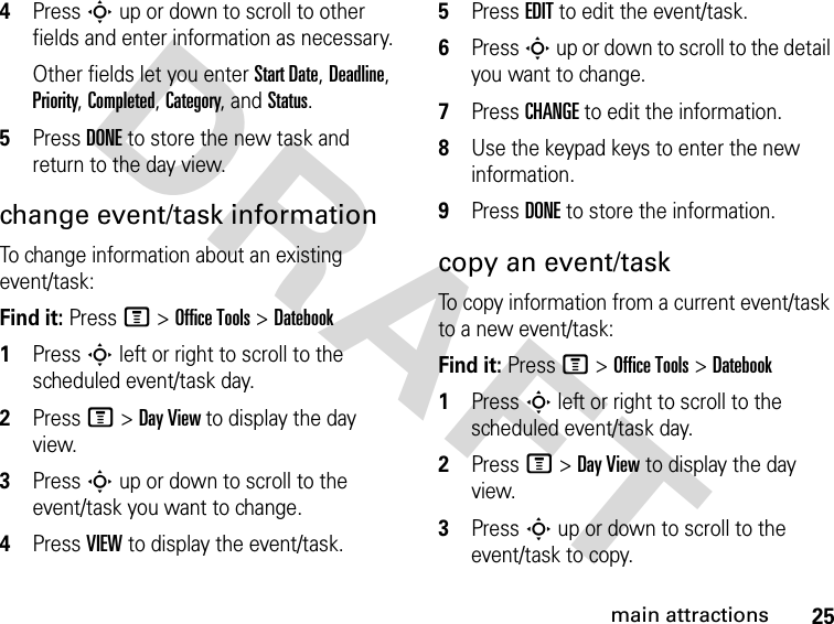 25main attractionsDRAFT 4Press S up or down to scroll to other fields and enter information as necessary.Other fields let you enter Start Date, Deadline, Priority, Completed, Category, and Status.5Press DONE to store the new task and return to the day view.change event/task informationTo change information about an existing event/task:Find it: Press M &gt; Office Tools &gt; Datebook1Press S left or right to scroll to the scheduled event/task day.2Press M &gt; Day View to display the day view.3Press S up or down to scroll to the event/task you want to change.4Press VIEW to display the event/task.5Press EDIT to edit the event/task.6Press S up or down to scroll to the detail you want to change.7Press CHANGE to edit the information.8Use the keypad keys to enter the new information.9Press DONE to store the information.copy an event/taskTo copy information from a current event/task to a new event/task:Find it: Press M &gt; Office Tools &gt; Datebook1Press S left or right to scroll to the scheduled event/task day.2Press M &gt; Day View to display the day view.3Press S up or down to scroll to the event/task to copy.