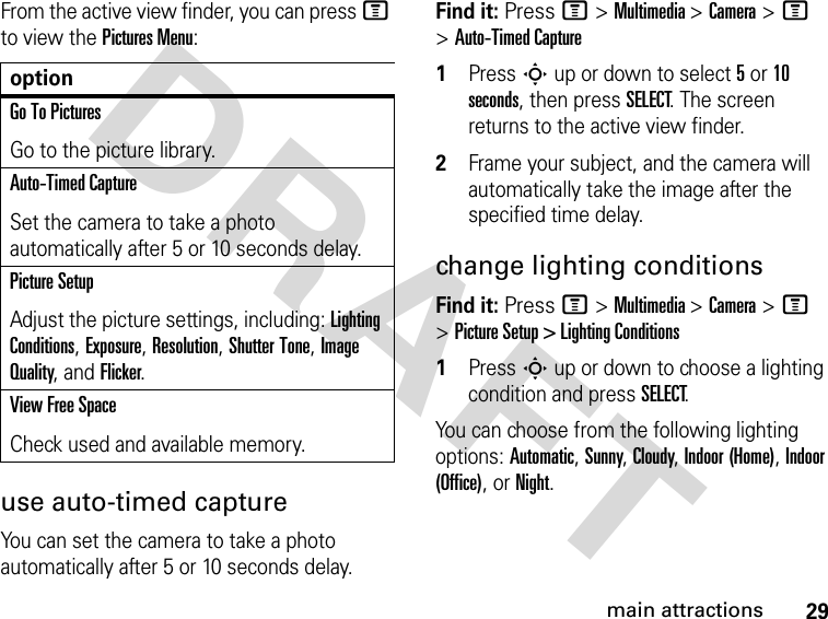 29main attractionsDRAFT From the active view finder, you can press M to view the Pictures Menu:use auto-timed captureYou can set the camera to take a photo automatically after 5 or 10 seconds delay. Find it: Press M &gt; Multimedia &gt; Camera &gt; M &gt; Auto-Timed Capture1Press S up or down to select 5 or 10 seconds, then press SELECT. The screen returns to the active view finder.2Frame your subject, and the camera will automatically take the image after the specified time delay.change lighting conditionsFind it: Press M &gt; Multimedia &gt; Camera &gt; M &gt; Picture Setup &gt; Lighting Conditions1Press S up or down to choose a lighting condition and press SELECT.You can choose from the following lighting options: Automatic, Sunny, Cloudy, Indoor (Home), Indoor (Office), or Night.optionGo To PicturesGo to the picture library.Auto-Timed CaptureSet the camera to take a photo automatically after 5 or 10 seconds delay.Picture SetupAdjust the picture settings, including: Lighting Conditions, Exposure, Resolution, Shutter Tone, Image Quality, and Flicker.View Free SpaceCheck used and available memory.