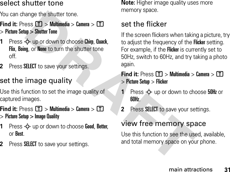 31main attractionsDRAFT select shutter toneYou can change the shutter tone.Find it: Press M &gt; Multimedia &gt; Camera &gt; M &gt; Picture Setup &gt; Shutter Tone1Press S up or down to choose Chirp, Quack, Flix, Boing, or None to turn the shutter tone off.2Press SELECT to save your settings.set the image qualityUse this function to set the image quality of captured images. Find it: Press M &gt; Multimedia &gt; Camera &gt; M &gt; Picture Setup &gt; Image Quality1Press S up or down to choose Good, Better, or Best.2Press SELECT to save your settings.Note: Higher image quality uses more memory space.set the flickerIf the screen flickers when taking a picture, try to adjust the frequency of the Flicker setting. For example, if the Flicker is currently set to 50Hz, switch to 60Hz, and try taking a photo again.Find it: Press M &gt; Multimedia &gt; Camera &gt; M &gt; Picture Setup &gt; Flicker1Press S up or down to choose 50Hz or 60Hz.2Press SELECT to save your settings.view free memory spaceUse this function to see the used, available, and total memory space on your phone.