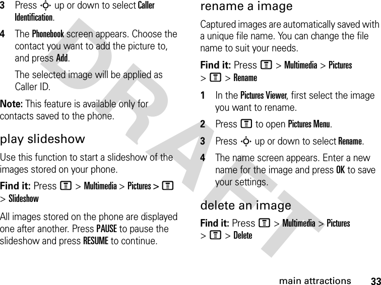 33main attractionsDRAFT 3Press S up or down to select Caller Identification.4The Phonebook screen appears. Choose the contact you want to add the picture to, and press Add.The selected image will be applied as Caller ID.Note: This feature is available only for contacts saved to the phone.play slideshowUse this function to start a slideshow of the images stored on your phone. Find it: Press M &gt; Multimedia &gt; Pictures &gt; M &gt; SlideshowAll images stored on the phone are displayed one after another. Press PAUSE to pause the slideshow and press RESUME to continue.rename a imageCaptured images are automatically saved with a unique file name. You can change the file name to suit your needs.Find it: Press M &gt; Multimedia &gt; Pictures &gt; M &gt; Rename1In the Pictures Viewer, first select the image you want to rename.2Press M to open Pictures Menu.3Press S up or down to select Rename.4The name screen appears. Enter a new name for the image and press OK to save your settings.delete an imageFind it: Press M &gt; Multimedia &gt; Pictures &gt; M &gt; Delete