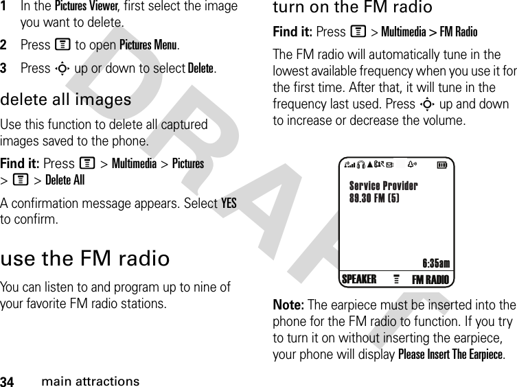 34main attractionsDRAFT 1In the Pictures Viewer, first select the image you want to delete.2Press M to open Pictures Menu.3Press S up or down to select Delete.delete all imagesUse this function to delete all captured images saved to the phone.Find it: Press M &gt; Multimedia &gt; Pictures &gt; M &gt; Delete AllA confirmation message appears. Select YES to confirm.use the FM radioYou can listen to and program up to nine of your favorite FM radio stations. turn on the FM radioFind it: Press M &gt; Multimedia &gt; FM RadioThe FM radio will automatically tune in the lowest available frequency when you use it for the first time. After that, it will tune in the frequency last used. Press S up and down to increase or decrease the volume.Note: The earpiece must be inserted into the phone for the FM radio to function. If you try to turn it on without inserting the earpiece, your phone will display Please Insert The Earpiece.4SéAtdz     cFM RADIO6:35amService Provider89.30 FM (5)GSPEAKER