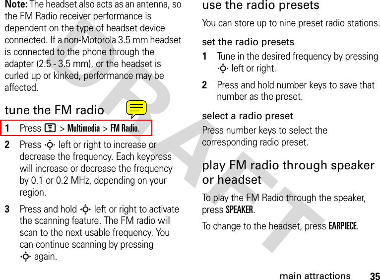 35main attractionsDRAFT Note: The headset also acts as an antenna, so the FM Radio receiver performance is dependent on the type of headset device connected. If a non-Motorola 3.5 mm headset is connected to the phone through the adapter (2.5 - 3.5 mm), or the headset is curled up or kinked, performance may be affected. tune the FM radio1Press M &gt; Multimedia &gt; FM Radio.2Press S left or right to increase or decrease the frequency. Each keypress will increase or decrease the frequency by 0.1 or 0.2 MHz, depending on your region.3Press and hold S left or right to activate the scanning feature. The FM radio will scan to the next usable frequency. You can continue scanning by pressing S again.use the radio presetsYou can store up to nine preset radio stations.set the radio presets1Tune in the desired frequency by pressing S left or right.2Press and hold number keys to save that number as the preset.select a radio presetPress number keys to select the corresponding radio preset.play FM radio through speaker or headsetTo play the FM Radio through the speaker, press SPEAKER.To change to the headset, press EARPIECE.