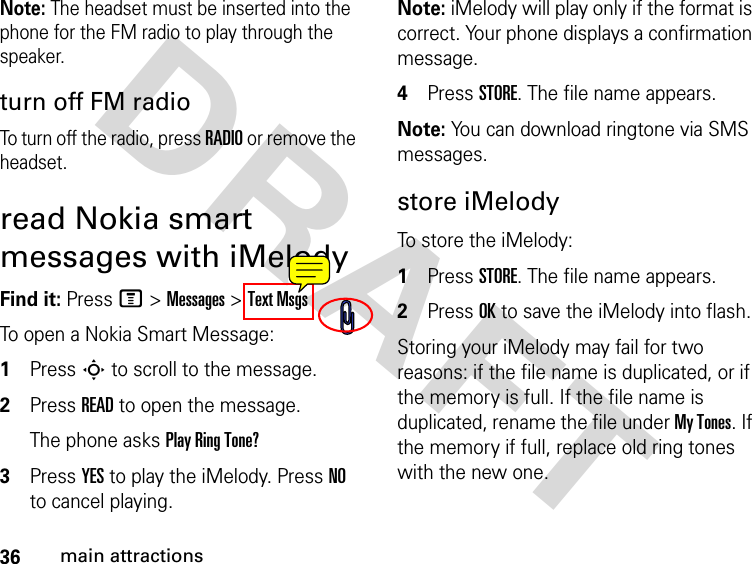 36main attractionsDRAFT Note: The headset must be inserted into the phone for the FM radio to play through the speaker.turn off FM radio To turn off the radio, press RADIO or remove the headset.read Nokia smart messages with iMelodyFind it: Press M &gt; Messages &gt; Text MsgsTo open a Nokia Smart Message:1Press S to scroll to the message.2Press READ to open the message.The phone asks Play Ring Tone?3Press YES to play the iMelody. Press NO to cancel playing.Note: iMelody will play only if the format is correct. Your phone displays a confirmation message.4Press STORE. The file name appears. Note: You can download ringtone via SMS messages.store iMelodyTo store the iMelody:1Press STORE. The file name appears.2Press OK to save the iMelody into flash.Storing your iMelody may fail for two reasons: if the file name is duplicated, or if the memory is full. If the file name is duplicated, rename the file under My Tones. If the memory if full, replace old ring tones with the new one.