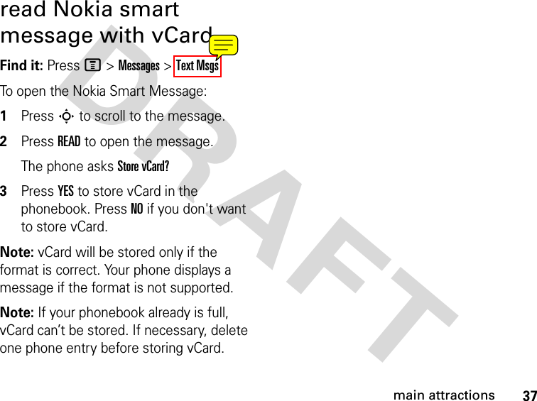 37main attractionsDRAFT read Nokia smart message with vCardFind it: Press M &gt; Messages &gt; Text MsgsTo open the Nokia Smart Message:1Press S to scroll to the message.2Press READ to open the message.The phone asks Store vCard?3Press YES to store vCard in the phonebook. Press NO if you don&apos;t want to store vCard.Note: vCard will be stored only if the format is correct. Your phone displays a message if the format is not supported.Note: If your phonebook already is full, vCard can’t be stored. If necessary, delete one phone entry before storing vCard.