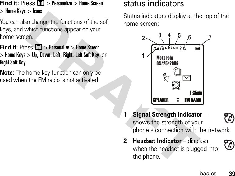 DRAFT 39basicsFind it: Press M &gt; Personalize &gt; Home Screen &gt; Home Keys &gt; IconsYou can also change the functions of the soft keys, and which functions appear on your home screen.Find it: Press M &gt; Personalize &gt; Home Screen &gt; Home Keys &gt; Up, Down, Left, Right, Left Soft Key, or Right Soft KeyNote: The home key function can only be used when the FM radio is not activated.status indicatorsStatus indicators display at the top of the home screen:1Signal Strength Indicator − shows the strength of your phone&apos;s connection with the network.2 Headset Indicator − displays when the headset is plugged into the phone.4SéAtc FM RADIO6:35amMotorola04/25/2006G1234567SPEAKERnteAÓ