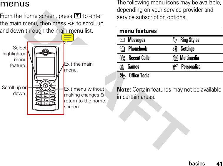 DRAFT 41basicsmenusFrom the home screen, press M to enter the main menu, then press S to scroll up and down through the main menu list.The following menu icons may be available, depending on your service provider and service subscription options.Note: Certain features may not be available in certain areas.Scroll up ordown.Selecthighlightedmenufeature. Exit the mainmenu.Exit menu withoutmaking changes &amp;return to the homescreen.menu featureseMessagestRing StylesnPhonebookwSettingssRecent CallsrMultimediaQGameslPersonalizeÉOffice Tools