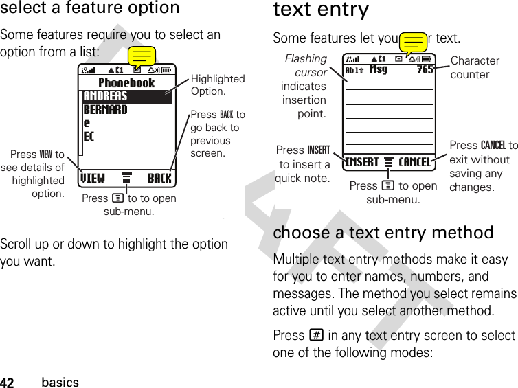 42basicsDRAFT select a feature optionSome features require you to select an option from a list:Scroll up or down to highlight the option you want.text entrySome features let you enter text.choose a text entry methodMultiple text entry methods make it easy for you to enter names, numbers, and messages. The method you select remains active until you select another method.Press # in any text entry screen to select one of the following modes:VIEW BACKPhonebookANDREASBERNARDeECPress VIEW tosee details ofhighlightedoption.HighlightedOption.Press BACK togo back topreviousscreen.Press M to to opensub-menu.INSERT CANCELMsg 765Flashingcursorindicatesinsertionpoint.Press INSERTto insert aquick note.CharactercounterPress CANCEL toexit withoutsaving anychanges.Press M to opensub-menu.