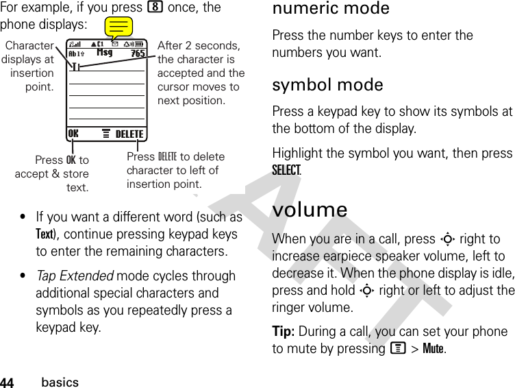 44basicsDRAFT For example, if you press 8 once, the phone displays:•If you want a different word (such as Text), continue pressing keypad keys to enter the remaining characters.•Tap Extended mode cycles through additional special characters and symbols as you repeatedly press a keypad key.numeric modePress the number keys to enter the numbers you want.symbol modePress a keypad key to show its symbols at the bottom of the display.Highlight the symbol you want, then press SELECT.volumeWhen you are in a call, press S right to increase earpiece speaker volume, left to decrease it. When the phone display is idle, press and hold S right or left to adjust the ringer volume.Tip: During a call, you can set your phone to mute by pressing M &gt; Mute.OK DELETEMsg 765TCharacterdisplays atinsertionpoint.Press OK toaccept &amp; storetext.After 2 seconds,the character isaccepted and thecursor moves tonext position.Press DELETE to deletecharacter to left ofinsertion point.