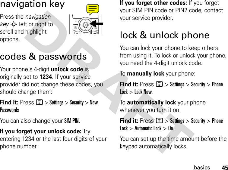 DRAFT 45basicsnavigation keyPress the navigation key S left or right to scroll and highlight options.codes &amp; passwordsYour phone&apos;s 4-digit unlock code is originally set to 1234. If your service provider did not change these codes, you should change them:Find it: Press M &gt; Settings &gt; Security &gt; New PasswordsYou can also change your SIM PIN.If you forget your unlock code: Tr y entering 1234 or the last four digits of your phone number.If you forget other codes: If you forget your SIM PIN code or PIN2 code, contact your service provider.lock &amp; unlock phoneYou can lock your phone to keep others from using it. To lock or unlock your phone, you need the 4-digit unlock code.To manually lock your phone:Find it: Press M &gt; Settings &gt; Security &gt; Phone Lock &gt; Lock Now.To automatically lock your phone whenever you turn it on:Find it: Press M &gt; Settings &gt; Security &gt; Phone Lock &gt; Automatic Lock &gt; On.You can set up the time amount before the keypad automatically locks.