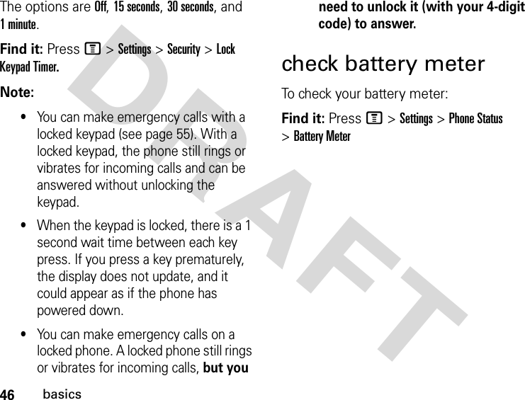 46basicsDRAFT The options are Off, 15 seconds, 30 seconds, and 1 minute.Find it: Press M &gt; Settings &gt; Security &gt; Lock Keypad Timer.Note: •You can make emergency calls with a locked keypad (see page 55). With a locked keypad, the phone still rings or vibrates for incoming calls and can be answered without unlocking the keypad.•When the keypad is locked, there is a 1 second wait time between each key press. If you press a key prematurely, the display does not update, and it could appear as if the phone has powered down.•You can make emergency calls on a locked phone. A locked phone still rings or vibrates for incoming calls, but you need to unlock it (with your 4-digit code) to answer.check battery meterTo check your battery meter:Find it: Press M &gt; Settings &gt; Phone Status &gt; Battery Meter