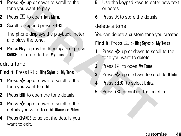 49customizeDRAFT 1Press S up or down to scroll to the tone you want to play.2Press M to open Tone Menu.3Scroll to Play and press SELECT.The phone displays the playback meter and plays the tone.4Press Play to play the tone again or press CANCEL to return to the My Tones list.edit a toneFind it: Press M &gt; Ring Styles &gt; My Tones1Press S up or down to scroll to the tone you want to edit.2Press EDIT to open the tone details.3Press S up or down to scroll to the details you want to edit (Name or Notes).4Press CHANGE to select the details you want to edit.5Use the keypad keys to enter new text or notes.6Press OK to store the details.delete a toneYou can delete a custom tone you created.Find it: Press M &gt; Ring Styles &gt; My Tones1Press S up or down to scroll to the tone you want to delete.2Press M to open My Tones.3Press S up or down to scroll to Delete.4Press SELECT to select Delete.5Press YES to confirm the deletion.