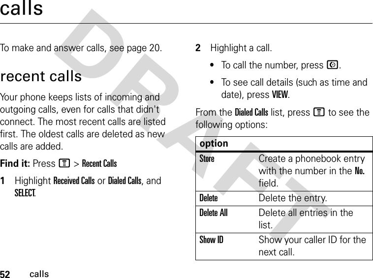 52callsDRAFT callsTo make and answer calls, see page 20.recent callsYour phone keeps lists of incoming and outgoing calls, even for calls that didn&apos;t connect. The most recent calls are listed first. The oldest calls are deleted as new calls are added.Find it: Press M &gt; Recent Calls1Highlight Received Calls or Dialed Calls, and SELECT.2Highlight a call. •To call the number, press N.•To see call details (such as time and date), press VIEW.From the Dialed Calls list, press M to see the following options:optionStoreCreate a phonebook entry with the number in the No. field.DeleteDelete the entry.Delete AllDelete all entries in the list.Show IDShow your caller ID for the next call.