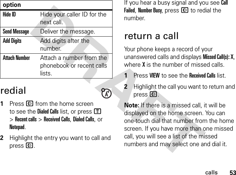 53callsDRAFT redial1Press N from the home screen to see the Dialed Calls list, or press M &gt; Recent calls &gt; Received Calls, Dialed Calls, or Notepad.2Highlight the entry you want to call and press N.If you hear a busy signal and you see Call Failed, Number Busy, press N to redial the number.return a callYour phone keeps a record of your unanswered calls and displays Missed Call(s): X, where X is the number of missed calls.1Press VIEW to see the Received Calls list.2Highlight the call you want to return and press N.Note: If there is a missed call, it will be displayed on the home screen. You can one-touch dial that number from the home screen. If you have more than one missed call, you will see a list of the missed numbers and may select one and dial it.Hide IDHide your caller ID for the next call.Send MessageDeliver the message.Add DigitsAdd digits after the number.Attach NumberAttach a number from the phonebook or recent calls lists.option