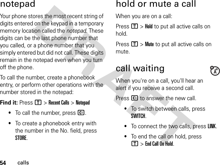 54callsDRAFT notepadYour phone stores the most recent string of digits entered on the keypad in a temporary memory location called the notepad. These digits can be the last phone number that you called, or a phone number that you simply entered but did not call. These digits remain in the notepad even when you turn off the phone.To call the number, create a phonebook entry, or perform other operations with the number stored in the notepad:Find it: Press M &gt; Recent Calls &gt; Notepad•To call the number, press N.•To create a phonebook entry with the number in the No. field, press STORE.hold or mute a callWhen you are on a call:Press M &gt; Hold to put all active calls on hold.Press M &gt; Mute to put all active calls on mute.call waitingWhen you&apos;re on a call, you&apos;ll hear an alert if you receive a second call.Press N to answer the new call.•To switch between calls, press SWITCH.•To connect the two calls, press LINK.•To end the call on hold, press M &gt; End Call On Hold.