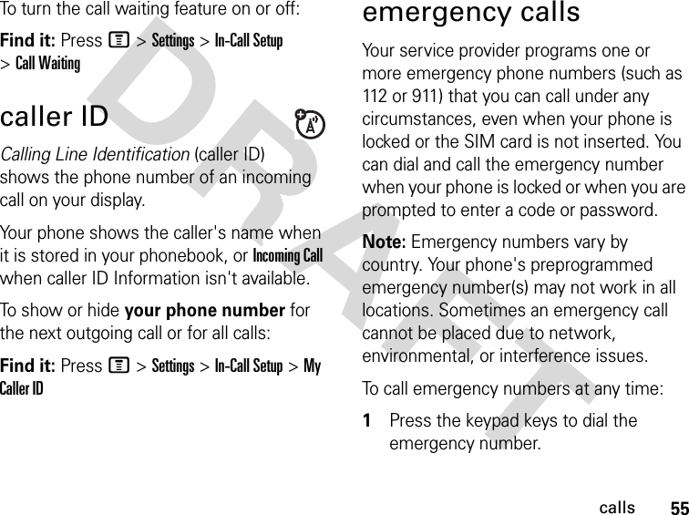 55callsDRAFT To turn the call waiting feature on or off:Find it: Press M &gt; Settings &gt; In-Call Setup &gt; Call Waitingcaller IDCalling Line Identification (caller ID) shows the phone number of an incoming call on your display.Your phone shows the caller&apos;s name when it is stored in your phonebook, or Incoming Call when caller ID Information isn&apos;t available.To show or hide your phone number for the next outgoing call or for all calls:Find it: Press M &gt; Settings &gt; In-Call Setup &gt; My Caller IDemergency callsYour service provider programs one or more emergency phone numbers (such as 112 or 911) that you can call under any circumstances, even when your phone is locked or the SIM card is not inserted. You can dial and call the emergency number when your phone is locked or when you are prompted to enter a code or password.Note: Emergency numbers vary by country. Your phone&apos;s preprogrammed emergency number(s) may not work in all locations. Sometimes an emergency call cannot be placed due to network, environmental, or interference issues.To call emergency numbers at any time:1Press the keypad keys to dial the emergency number.