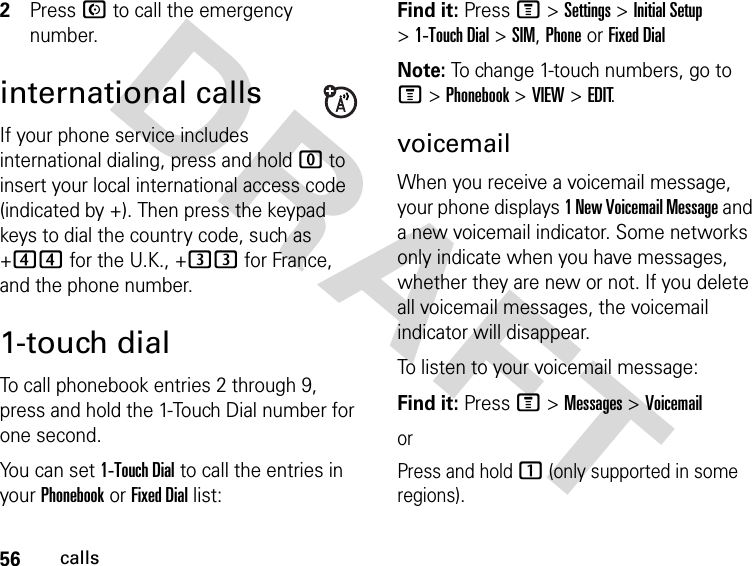 56callsDRAFT 2Press N to call the emergency number.international callsIf your phone service includes international dialing, press and hold 0 to insert your local international access code (indicated by +). Then press the keypad keys to dial the country code, such as +44 for the U.K., +33 for France, and the phone number.1-touch dialTo call phonebook entries 2 through 9, press and hold the 1-Touch Dial number for one second.You can set 1-Touch Dial to call the entries in your Phonebook or Fixed Dial list:Find it: Press M &gt; Settings &gt; Initial Setup &gt; 1-Touch Dial &gt; SIM, Phone or Fixed DialNote: To change 1-touch numbers, go to M &gt; Phonebook &gt; VIEW &gt; EDIT.voicemailWhen you receive a voicemail message, your phone displays 1 New Voicemail Message and a new voicemail indicator. Some networks only indicate when you have messages, whether they are new or not. If you delete all voicemail messages, the voicemail indicator will disappear.To listen to your voicemail message:Find it: Press M &gt; Messages &gt; VoicemailorPress and hold 1 (only supported in some regions).