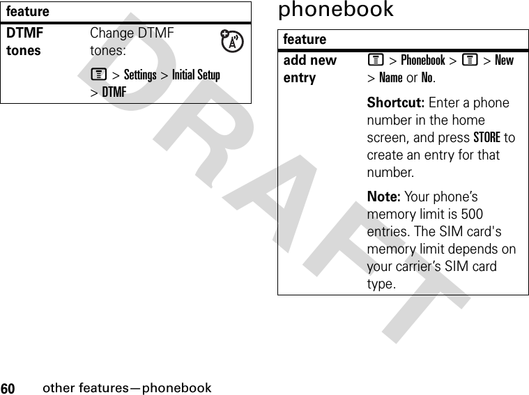 60other features—phonebookDRAFT phonebookDTMF tonesChange DTMF tones:M &gt; Settings &gt; Initial Setup &gt; DTMFfeaturefeatureadd new entryM &gt; Phonebook &gt; M &gt; New &gt; Name or No.Shortcut: Enter a phone number in the home screen, and press STORE to create an entry for that number.Note: Your phone’s memory limit is 500 entries. The SIM card&apos;s memory limit depends on your carrier’s SIM card type.