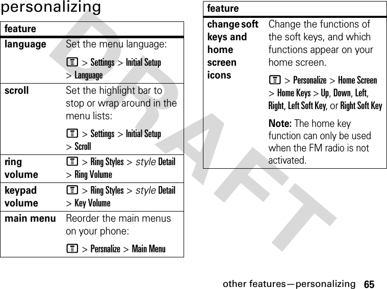 65other features—personalizingDRAFT personalizingfeaturelanguageSet the menu language:M &gt; Settings &gt; Initial Setup &gt; LanguagescrollSet the highlight bar to stop or wrap around in the menu lists:M &gt; Settings &gt; Initial Setup &gt; Scrollring volumeM &gt; Ring Styles &gt; style Detail &gt; Ring Volumekeypad volumeM &gt; Ring Styles &gt; style Detail &gt; Key Volumemain menuReorder the main menus on your phone:M &gt; Persnalize &gt; Main Menuchange soft keys and home screen iconsChange the functions of the soft keys, and which functions appear on your home screen.M &gt; Personalize &gt; Home Screen &gt; Home Keys &gt; Up, Down, Left, Right, Left Soft Key, or Right Soft KeyNote: The home key function can only be used when the FM radio is not activated.feature