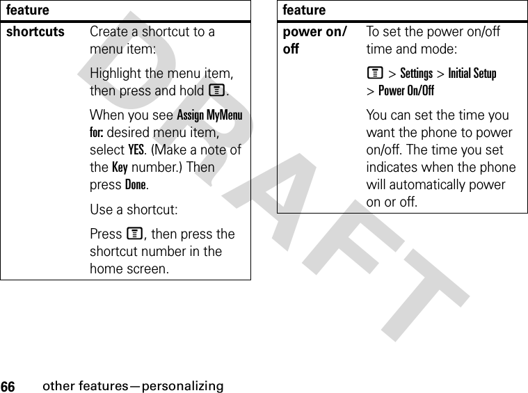 66other features—personalizingDRAFT shortcutsCreate a shortcut to a menu item:Highlight the menu item, then press and hold M.When you see Assign MyMenu for: desired menu item, select YES. (Make a note of the Key number.) Then press Done.Use a shortcut:Press M, then press the shortcut number in the home screen.featurepower on/offTo set the power on/off time and mode:M &gt; Settings &gt; Initial Setup &gt; Power On/OffYou can set the time you want the phone to power on/off. The time you set indicates when the phone will automatically power on or off.feature