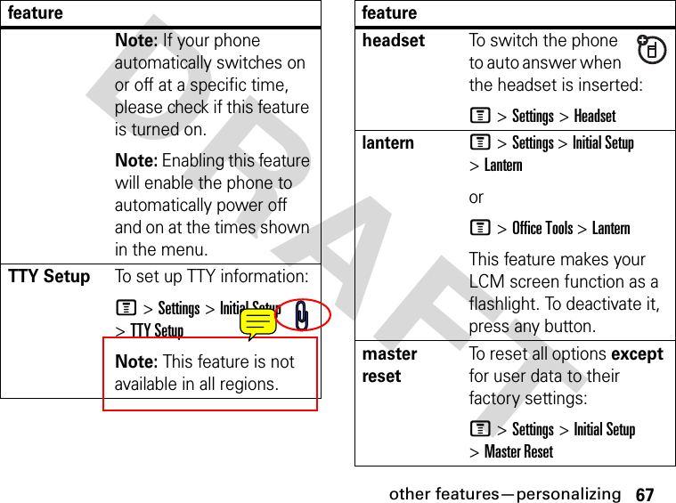 67other features—personalizingDRAFT Note: If your phone automatically switches on or off at a specific time, please check if this feature is turned on.Note: Enabling this feature will enable the phone to automatically power off and on at the times shown in the menu.TTY SetupTo set up TTY information:M &gt; Settings &gt; Initial Setup &gt; TTY SetupNote: This feature is not available in all regions.featureheadsetTo switch the phone to auto answer when the headset is inserted:M &gt; Settings &gt; HeadsetlanternM &gt; Settings &gt; Initial Setup &gt; Lantern orM &gt; Office Tools &gt; Lantern This feature makes your LCM screen function as a flashlight. To deactivate it, press any button.master resetTo reset all options except for user data to their factory settings:M &gt; Settings &gt; Initial Setup &gt; Master Resetfeature