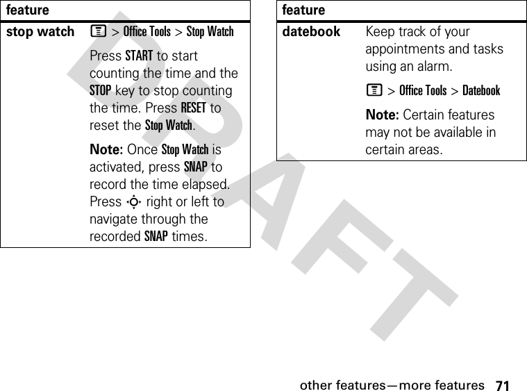 71other features—more featuresDRAFT stop watchM &gt; Office Tools &gt; Stop WatchPress START to start counting the time and the STOP key to stop counting the time. Press RESET to reset the Stop Watch.Note: Once Stop Watch is activated, press SNAP to record the time elapsed. Press S right or left to navigate through the recorded SNAP times.featuredatebookKeep track of your appointments and tasks using an alarm.M &gt; Office Tools &gt; DatebookNote: Certain features may not be available in certain areas.feature