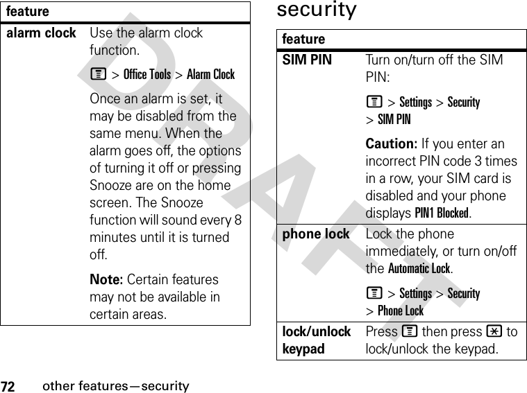 72other features—securityDRAFT securityalarm clockUse the alarm clock function.M &gt; Office Tools &gt; Alarm ClockOnce an alarm is set, it may be disabled from the same menu. When the alarm goes off, the options of turning it off or pressing Snooze are on the home screen. The Snooze function will sound every 8 minutes until it is turned off.Note: Certain features may not be available in certain areas.featurefeatureSIM PINTurn on/turn off the SIM PIN:M &gt; Settings &gt; Security &gt; SIM PINCaution: If you enter an incorrect PIN code 3 times in a row, your SIM card is disabled and your phone displays PIN1 Blocked.phone lockLock the phone immediately, or turn on/off the Automatic Lock.M &gt; Settings &gt; Security &gt; Phone Locklock/unlock keypadPress M then press * to lock/unlock the keypad.