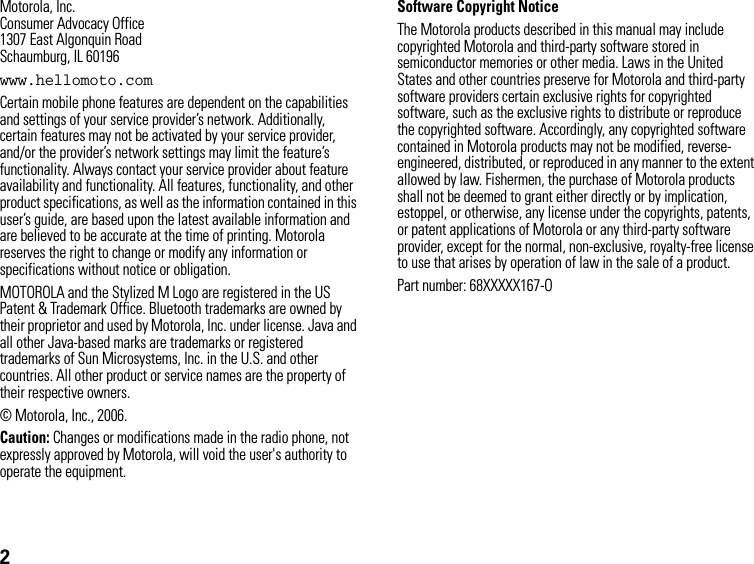 2Motorola, Inc.Consumer Advocacy Office1307 East Algonquin RoadSchaumburg, IL 60196www.hellomoto.comCertain mobile phone features are dependent on the capabilities and settings of your service provider’s network. Additionally, certain features may not be activated by your service provider, and/or the provider’s network settings may limit the feature’s functionality. Always contact your service provider about feature availability and functionality. All features, functionality, and other product specifications, as well as the information contained in this user’s guide, are based upon the latest available information and are believed to be accurate at the time of printing. Motorola reserves the right to change or modify any information or specifications without notice or obligation.MOTOROLA and the Stylized M Logo are registered in the US Patent &amp; Trademark Office. Bluetooth trademarks are owned by their proprietor and used by Motorola, Inc. under license. Java and all other Java-based marks are trademarks or registered trademarks of Sun Microsystems, Inc. in the U.S. and other countries. All other product or service names are the property of their respective owners.© Motorola, Inc., 2006.Caution: Changes or modifications made in the radio phone, not expressly approved by Motorola, will void the user&apos;s authority to operate the equipment.Software Copyright NoticeThe Motorola products described in this manual may include copyrighted Motorola and third-party software stored in semiconductor memories or other media. Laws in the United States and other countries preserve for Motorola and third-party software providers certain exclusive rights for copyrighted software, such as the exclusive rights to distribute or reproduce the copyrighted software. Accordingly, any copyrighted software contained in Motorola products may not be modified, reverse-engineered, distributed, or reproduced in any manner to the extent allowed by law. Fishermen, the purchase of Motorola products shall not be deemed to grant either directly or by implication, estoppel, or otherwise, any license under the copyrights, patents, or patent applications of Motorola or any third-party software provider, except for the normal, non-exclusive, royalty-free license to use that arises by operation of law in the sale of a product.Part number: 68XXXXX167-O