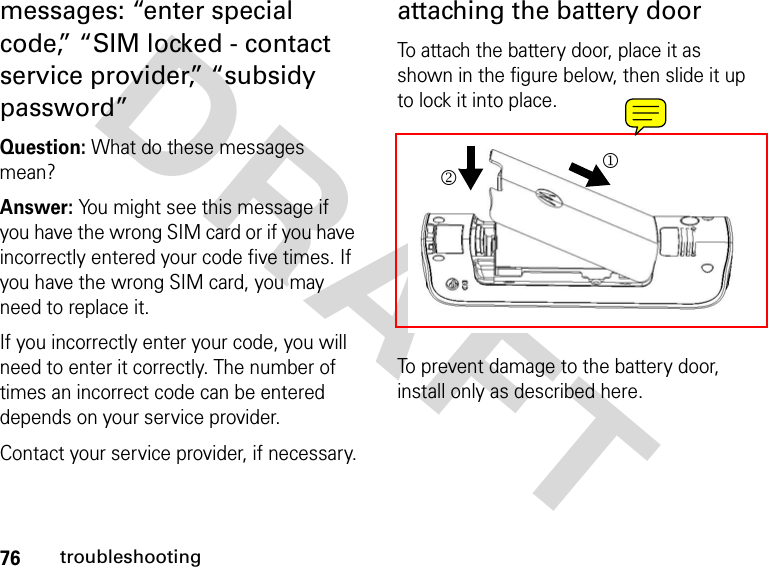 76troubleshootingDRAFT messages: “enter special code,” “SIM locked - contact service provider,” “subsidy password”Question: What do these messages mean?Answer: You might see this message if you have the wrong SIM card or if you have incorrectly entered your code five times. If you have the wrong SIM card, you may need to replace it.If you incorrectly enter your code, you will need to enter it correctly. The number of times an incorrect code can be entered depends on your service provider.Contact your service provider, if necessary.attaching the battery doorTo attach the battery door, place it as shown in the figure below, then slide it up to lock it into place.To prevent damage to the battery door, install only as described here.12