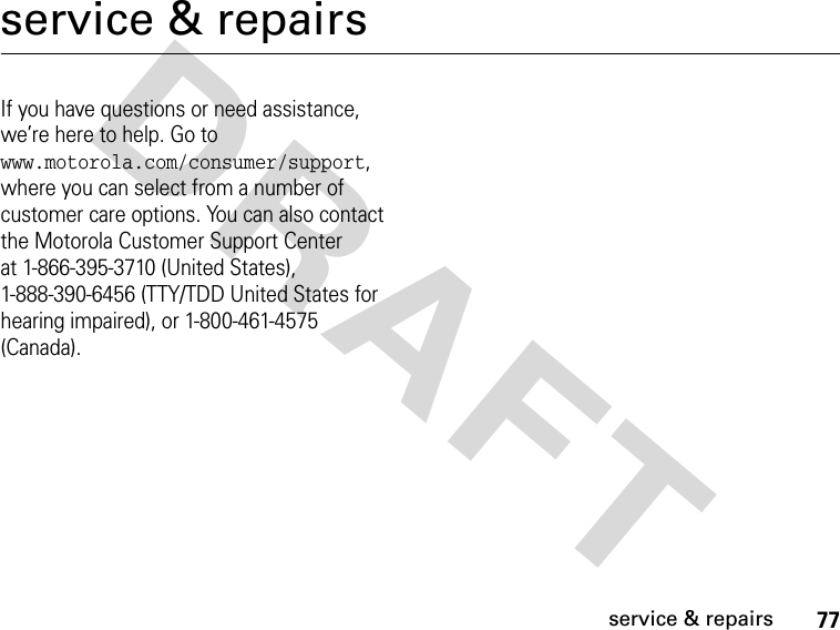 77service &amp; repairsDRAFT service &amp; repairsIf you have questions or need assistance, we’re here to help. Go to www.motorola.com/consumer/support, where you can select from a number of customer care options. You can also contact the Motorola Customer Support Center at 1-866-395-3710 (United States), 1-888-390-6456 (TTY/TDD United States for hearing impaired), or 1-800-461-4575 (Canada).