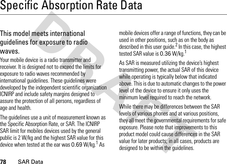 78SAR DataDRAFT Specific Absorption Rate DataSAR DataThis model meets international guidelines for exposure to radio waves.Your mobile device is a radio transmitter and receiver. It is designed not to exceed the limits for exposure to radio waves recommended by international guidelines. These guidelines were developed by the independent scientific organization ICNIRP and include safety margins designed to assure the protection of all persons, regardless of age and health.The guidelines use a unit of measurement known as the Specific Absorption Rate, or SAR. The ICNIRP SAR limit for mobiles devices used by the general public is 2 W/kg and the highest SAR value for this device when tested at the ear was 0.69 W/kg.1 As mobile devices offer a range of functions, they can be used in other positions, such as on the body as described in this user guide.2 In this case, the highest tested SAR value is 0.36 W/kg.1As SAR is measured utilizing the device’s highest transmitting power, the actual SAR of this device while operating is typically below that indicated above. This is due to automatic changes to the power level of the device to ensure it only uses the minimum level required to reach the network.While there may be differences between the SAR levels of various phones and at various positions, they all meet the governmental requirements for safe exposure. Please note that improvements to this product model could cause differences in the SAR value for later products; in all cases, products are designed to be within the guidelines.