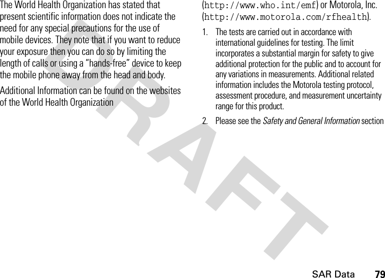 SAR Data79DRAFT The World Health Organization has stated that present scientific information does not indicate the need for any special precautions for the use of mobile devices. They note that if you want to reduce your exposure then you can do so by limiting the length of calls or using a “hands-free” device to keep the mobile phone away from the head and body.Additional Information can be found on the websites of the World Health Organization (http://www.who.int/emf) or Motorola, Inc. (http://www.motorola.com/rfhealth).1. The tests are carried out in accordance with international guidelines for testing. The limit incorporates a substantial margin for safety to give additional protection for the public and to account for any variations in measurements. Additional related information includes the Motorola testing protocol, assessment procedure, and measurement uncertainty range for this product.2. Please see the Safety and General Information section SAR Data