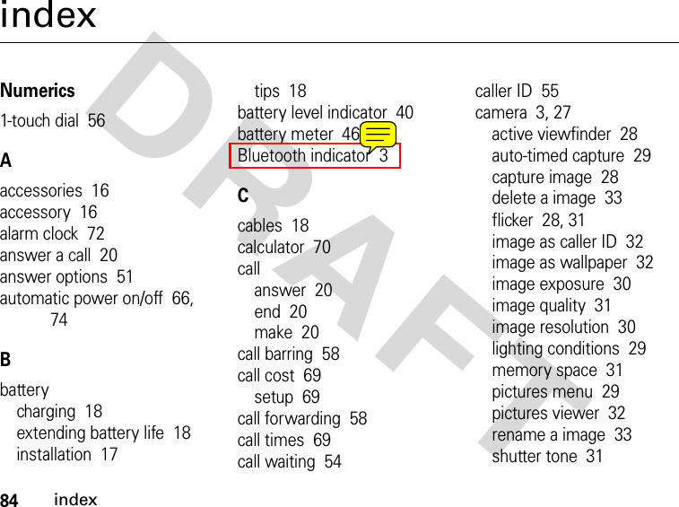 84indexDRAFT indexNumerics1-touch dial  56Aaccessories  16accessory  16alarm clock  72answer a call  20answer options  51automatic power on/off  66, 74Bbatterycharging  18extending battery life  18installation  17tips  18battery level indicator  40battery meter  46Bluetooth indicator  3Ccables  18calculator  70callanswer  20end  20make  20call barring  58call cost  69setup  69call forwarding  58call times  69call waiting  54caller ID  55camera  3, 27active viewfinder  28auto-timed capture  29capture image  28delete a image  33flicker  28, 31image as caller ID  32image as wallpaper  32image exposure  30image quality  31image resolution  30lighting conditions  29memory space  31pictures menu  29pictures viewer  32rename a image  33shutter tone  31