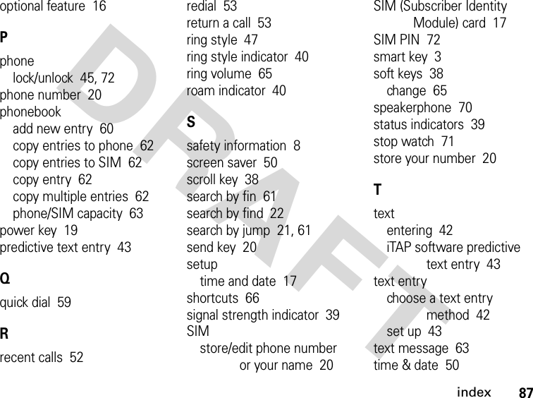 87indexDRAFT optional feature  16Pphonelock/unlock  45, 72phone number  20phonebookadd new entry  60copy entries to phone  62copy entries to SIM  62copy entry  62copy multiple entries  62phone/SIM capacity  63power key  19predictive text entry  43Qquick dial  59Rrecent calls  52redial  53return a call  53ring style  47ring style indicator  40ring volume  65roam indicator  40Ssafety information  8screen saver  50scroll key  38search by fin  61search by find  22search by jump  21, 61send key  20setuptime and date  17shortcuts  66signal strength indicator  39SIMstore/edit phone number or your name  20SIM (Subscriber Identity Module) card  17SIM PIN  72smart key  3soft keys  38change  65speakerphone  70status indicators  39stop watch  71store your number  20Ttextentering  42iTAP software predictive text entry  43text entrychoose a text entry method  42set up  43text message  63time &amp; date  50