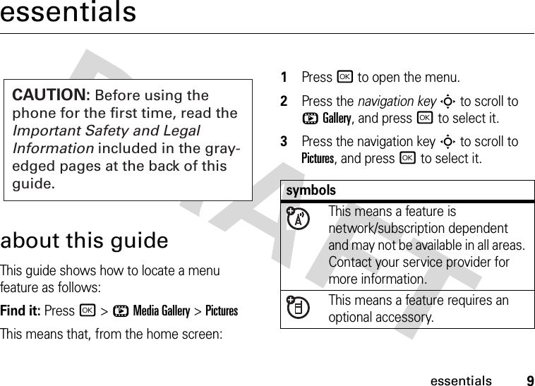 9essentialsessentialsabout this guideThis guide shows how to locate a menu feature as follows:Find it: Press r &gt;hMedia Gallery &gt;PicturesThis means that, from the home screen:  1Press r to open the menu.2Press the navigation keyS to scroll to hGallery, and press r to select it.3Press the navigation keyS to scroll to Pictures, and press r to select it.CAUTION: Before using the phone for the first time, read the Important Safety and Legal Information included in the gray-edged pages at the back of this guide.symbolsThis means a feature is network/subscription dependent and may not be available in all areas. Contact your service provider for more information.This means a feature requires an optional accessory.