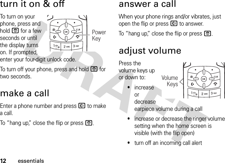 12essentialsturn it on &amp; offTo  tu r n  o n  yo u r  phone, press and hold O for a few seconds or until the display turns on. If prompted, enter your four-digit unlock code.To turn off your phone, press and hold O for two seconds.make a callEnter a phone number and press N to make a call.To “hang up,” close the flip or press O.answer a callWhen your phone rings and/or vibrates, just open the flip or press N to answer.To “hang up,” close the flip or press O.adjust volumePress the volume keys up or down to:•increase or decrease earpiece volume during a call•increase or decrease the ringer volume setting when the home screen is visible (with the flip open)•turn off an incoming call alertPowerKeyVolumeKeys