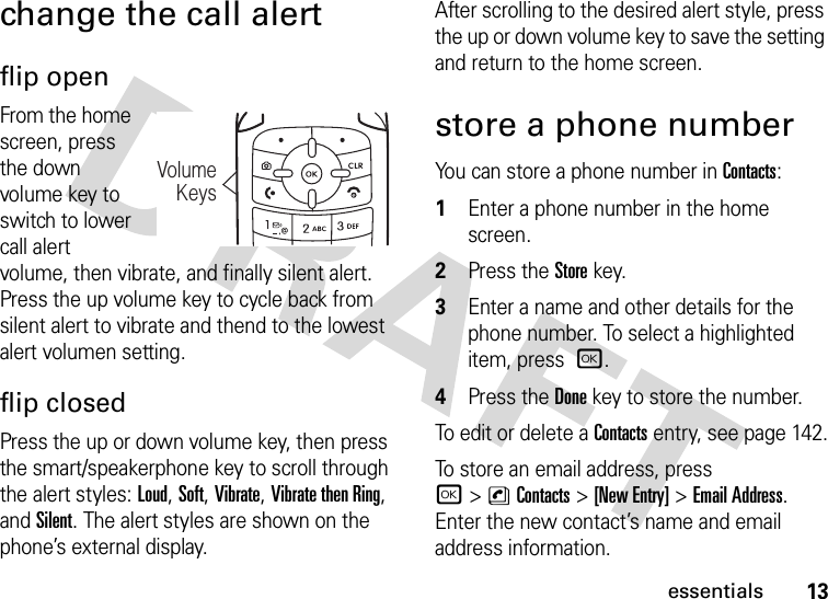 13essentialschange the call alertflip openFrom the home screen, press the down volume key to switch to lower call alert volume, then vibrate, and finally silent alert. Press the up volume key to cycle back from silent alert to vibrate and thend to the lowest alert volumen setting.flip closedPress the up or down volume key, then press the smart/speakerphone key to scroll through the alert styles: Loud, Soft, Vibrate, Vibrate then Ring, and Silent. The alert styles are shown on the phone’s external display.After scrolling to the desired alert style, press the up or down volume key to save the setting and return to the home screen.store a phone numberYou can store a phone number in Contacts:  1Enter a phone number in the home screen.2Press the Storekey.3Enter a name and other details for the phone number. To select a highlighted item, press r.4Press the Donekey to store the number.To edit or delete a Contacts entry, see page 142.To store an email address, press r&gt;nContacts&gt;[New Entry] &gt;Email Address. Enter the new contact’s name and email address information.VolumeKeys