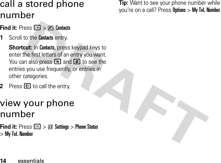 14essentialscall a stored phone numberFind it: Press r &gt;nContacts  1Scroll to the Contacts entry.Shortcut: In Contacts, press keypad keys to enter the first letters of an entry you want. You can also press *and# to see the entries you use frequently, or entries in other categories.2Press N to call the entry.view your phone numberFind it: Press r &gt;wSettings &gt;Phone Status &gt;My Tel. NumberTip: Want to see your phone number while you’re on a call? Press Options&gt;My Tel. Number.