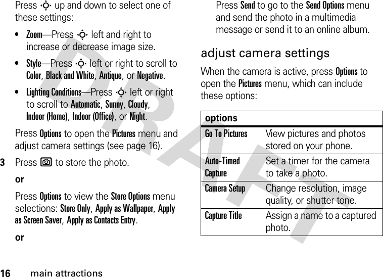 16main attractionsPressS up and down to select one of these settings:•Zoom—Press S left and right to increase or decrease image size.•Style—Press S left or right to scroll to Color, Black and White, Antique, or Negative.•Lighting Conditions—Press S left or right to scroll to Automatic, Sunny, Cloudy, Indoor (Home), Indoor (Office), or Night.Press Options to open the Pictures menu and adjust camera settings (see page 16).3Press e to store the photo.orPress Options to view the Store Options menu selections: Store Only, Apply as Wallpaper, Apply as Screen Saver, Apply as Contacts Entry.orPress Send to go to the Send Options menu and send the photo in a multimedia message or send it to an online album.adjust camera settingsWhen the camera is active, press Options to open the Pictures menu, which can include these options:optionsGo To PicturesView pictures and photos stored on your phone.Auto-Timed CaptureSet a timer for the camera to take a photo.Camera SetupChange resolution, image quality, or shutter tone.Capture TitleAssign a name to a captured photo.