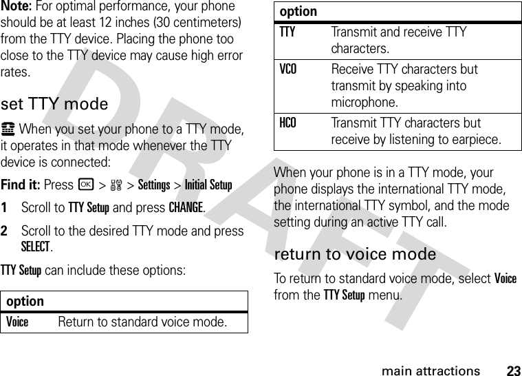 23main attractionsNote: For optimal performance, your phone should be at least 12 inches (30 centimeters) from the TTY device. Placing the phone too close to the TTY device may cause high error rates.set TTY modeù When you set your phone to a TTY mode, it operates in that mode whenever the TTY device is connected:Find it: Press r &gt;w &gt;Settings &gt;Initial Setup  1Scroll to TTY Setup and press CHANGE.2Scroll to the desired TTY mode and press SELECT.TTY Setup can include these options:When your phone is in a TTY mode, your phone displays the international TTY mode, the international TTY symbol, and the mode setting during an active TTY call.return to voice modeTo return to standard voice mode, select Voice from the TTY Setup menu.optionVoiceReturn to standard voice mode.TTYTransmit and receive TTY characters.VCOReceive TTY characters but transmit by speaking into microphone.HCOTransmit TTY characters but receive by listening to earpiece.option